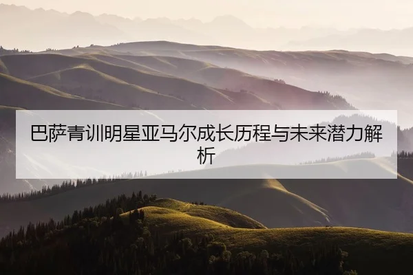 巴萨青训明星亚马尔成长历程与未来潜力解析